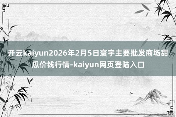 开云kaiyun2026年2月5日寰宇主要批发商场甜瓜价钱行情-kaiyun网页登陆入口