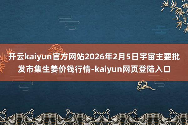 开云kaiyun官方网站2026年2月5日宇宙主要批发市集生姜价钱行情-kaiyun网页登陆入口